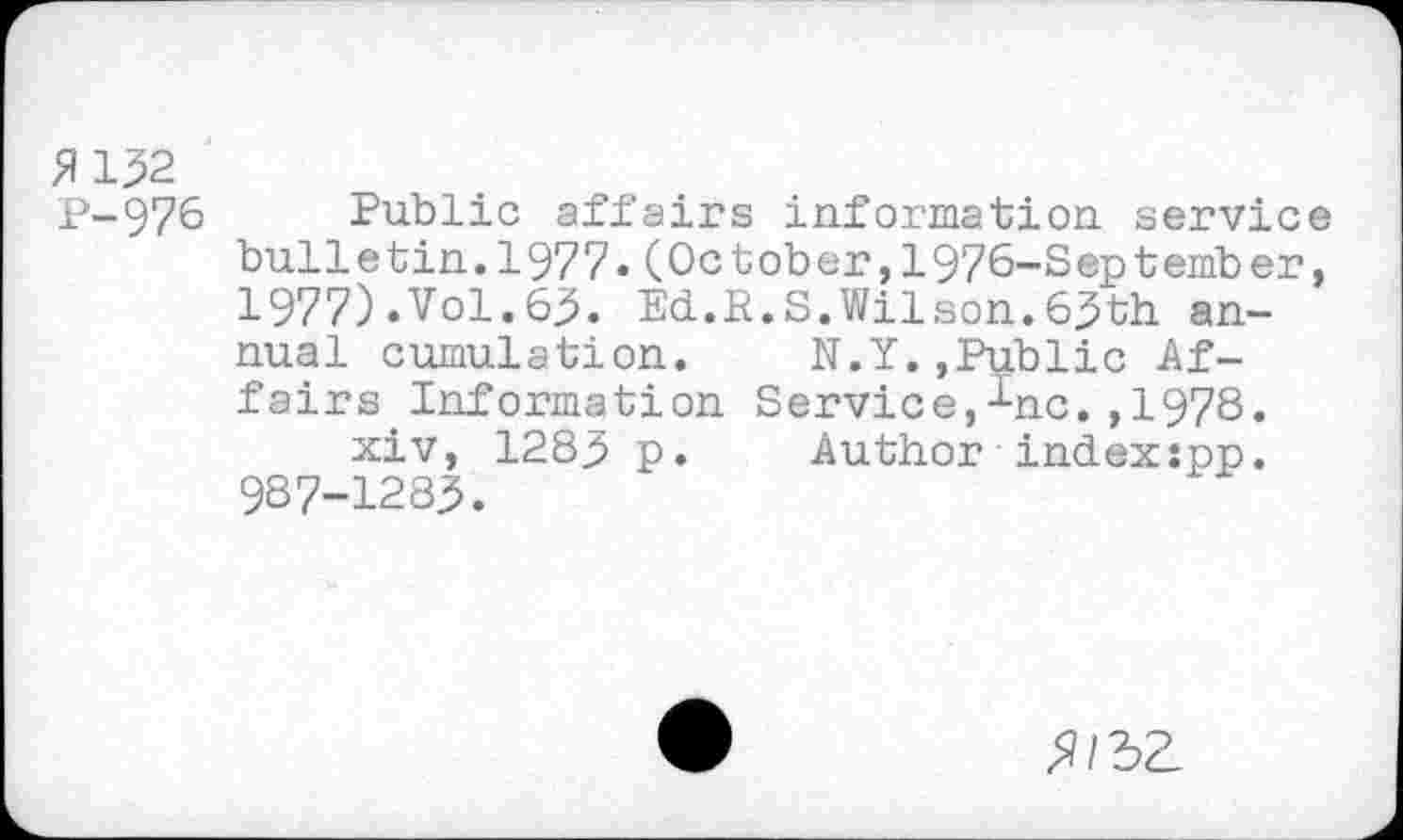 ﻿2132 P-976
Public affairs information, service bulletin.1977.(October,1976-September, 1977).Vol.63. Ed.R.S.Wilson.63th annual cumulation.	N.Y.,Public Af-
fairs Information Service,-^nc. ,1978.
xiv, 1283 p.	Author index:pp.
987-1283.